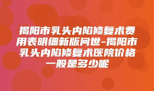 揭阳市乳头内陷修复术费用表明细新版问世-揭阳市乳头内陷修复术医院价格一般是多少呢
