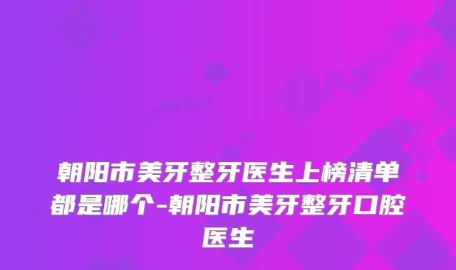 朝阳市美牙整牙医生上榜清单都是哪个-朝阳市美牙整牙口腔医生
