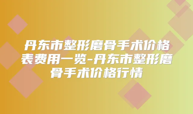丹东市整形磨骨手术价格表费用一览-丹东市整形磨骨手术价格行情