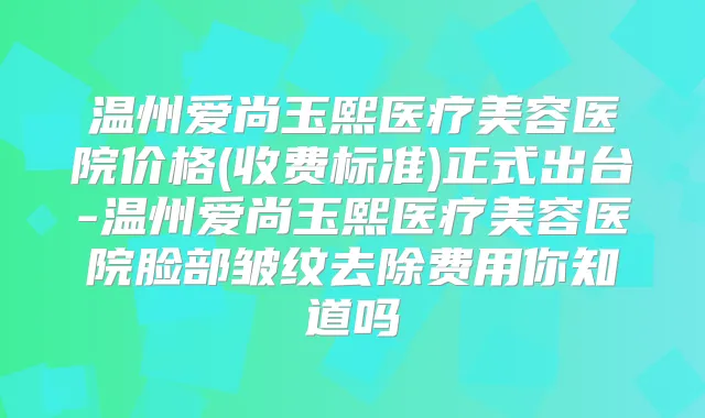 温州爱尚玉熙医疗美容医院价格(收费标准)正式出台-温州爱尚玉熙医疗美容医院脸部皱纹去除费用你知道吗