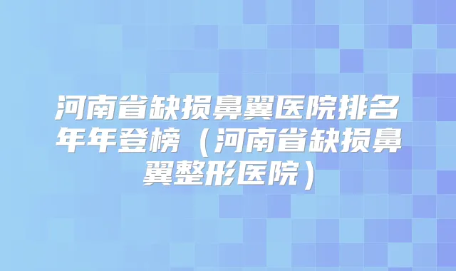 河南省缺损鼻翼医院排名年年登榜(河南省缺损鼻翼整形医院)