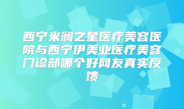 西宁米澜之星医疗美容医院与西宁伊美业医疗美容门诊部哪个好网友真实反馈