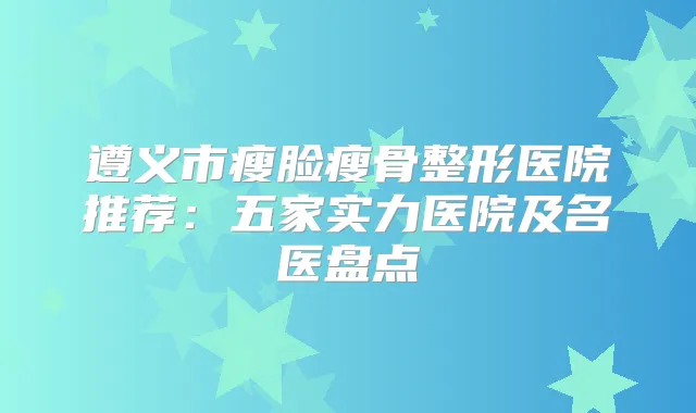 遵义市瘦脸瘦骨整形医院推荐:五家实力医院及名医盘点