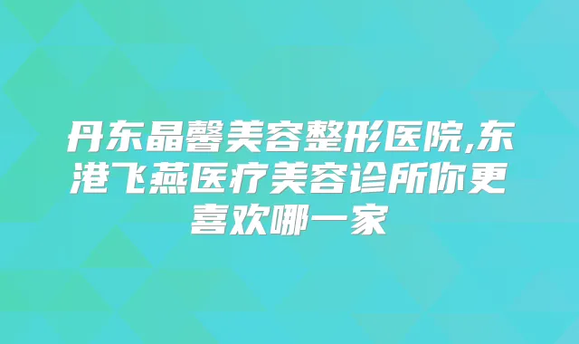 丹东晶馨美容整形医院,东港飞燕医疗美容诊所你更喜欢哪一家