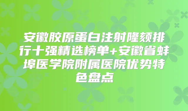 安徽胶原蛋白注射隆颏排行十强精选榜单+安徽省蚌埠医学院附属医院优势特色盘点