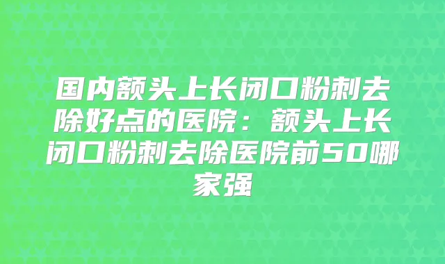 国内额头上长闭口粉刺去除好点的医院:额头上长闭口粉刺去除医院前50哪家强