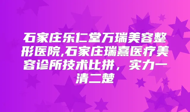 石家庄乐仁堂万瑞美容整形医院,石家庄瑞熹医疗美容诊所技术比拼，实力一清二楚