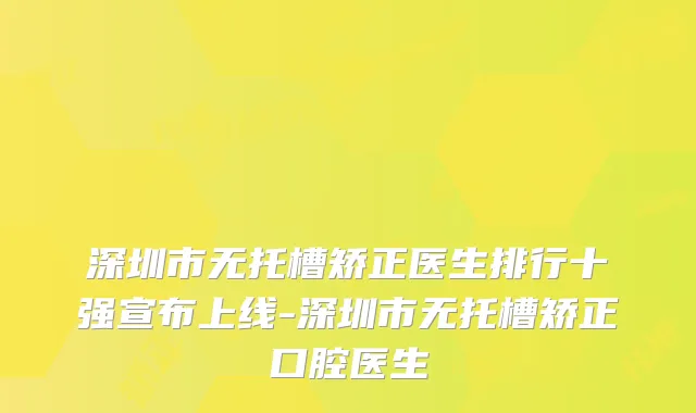 深圳市无托槽矫正医生排行十强宣布上线-深圳市无托槽矫正口腔医生