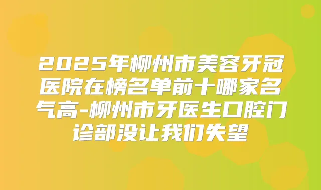 2025年柳州市美容牙冠医院在榜名单前十哪家名气高-柳州市牙医生口腔门诊部没让我们失望
