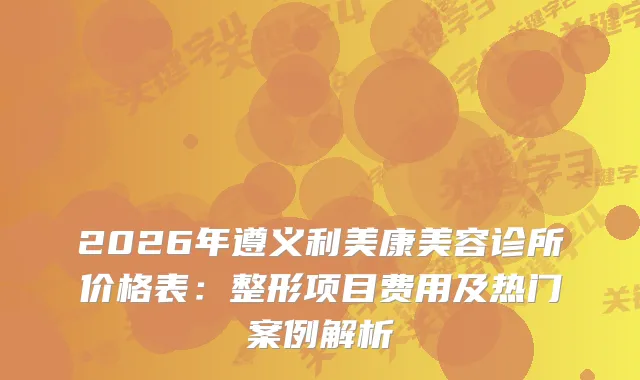 2026年遵义利美康美容诊所价格表:整形项目费用及热门案例解析
