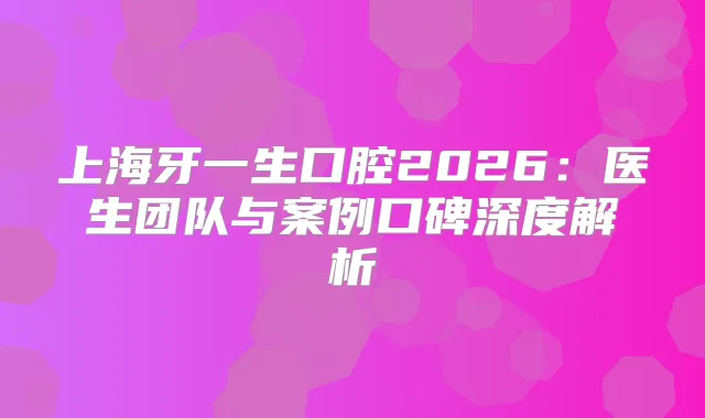 上海牙一生口腔2026：医生团队与案例口碑深度解析