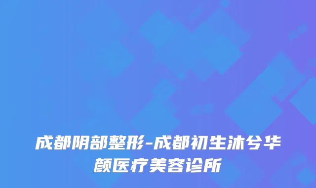 成都阴部整形-成都初生沐兮华颜医疗美容诊所