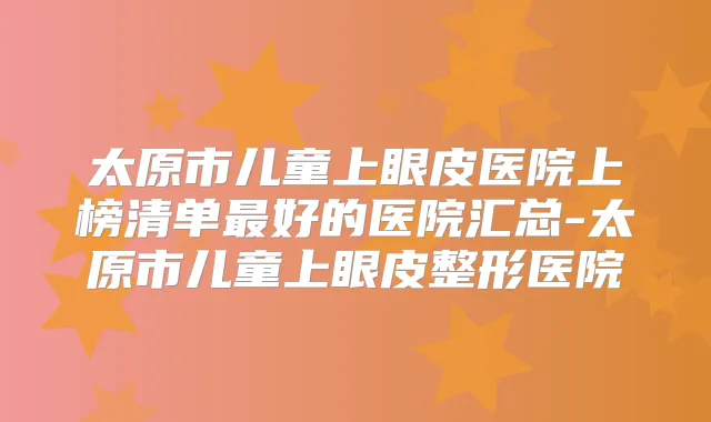 太原市儿童上眼皮医院上榜清单好的医院汇总-太原市儿童上眼皮整形医院