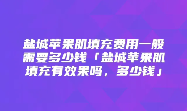 盐城苹果肌填充费用一般需要多少钱「盐城苹果肌填充有效果吗，多少钱」