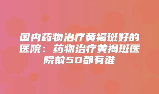 国内药物黄褐斑好的医院：药物黄褐斑医院前50都有谁