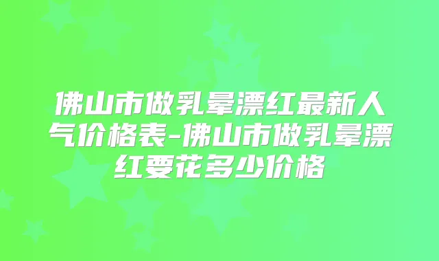 佛山市做乳晕漂红新人气价格表-佛山市做乳晕漂红要花多少价格