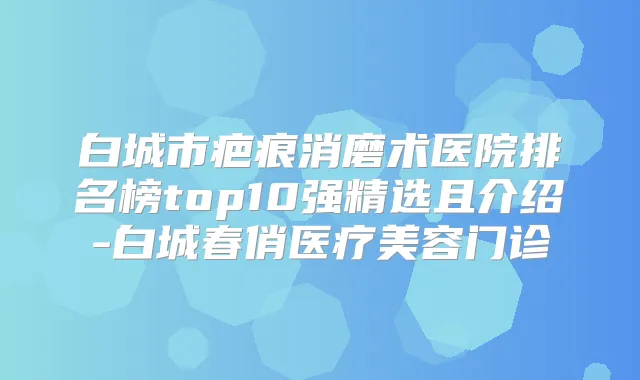白城市疤痕消磨术医院排名榜top10强精选且介绍-白城春俏医疗美容门诊