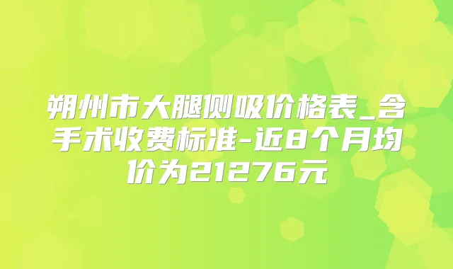 朔州市大腿侧吸价格表_含手术收费标准-近8个月均价为21276元