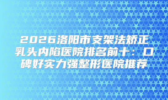 2026洛阳市支架法矫正乳头内陷医院排名前十：口碑好实力强整形医院推荐