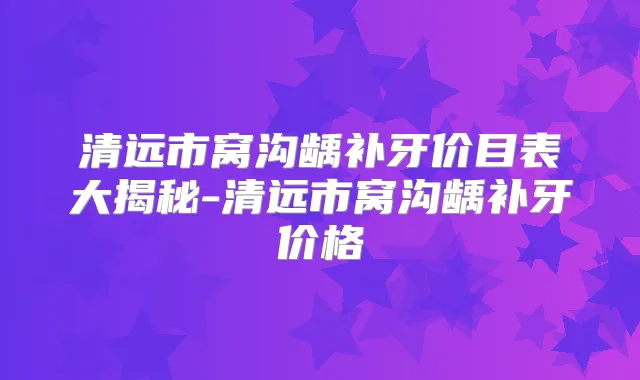 清远市窝沟龋补牙价目表大揭秘-清远市窝沟龋补牙价格
