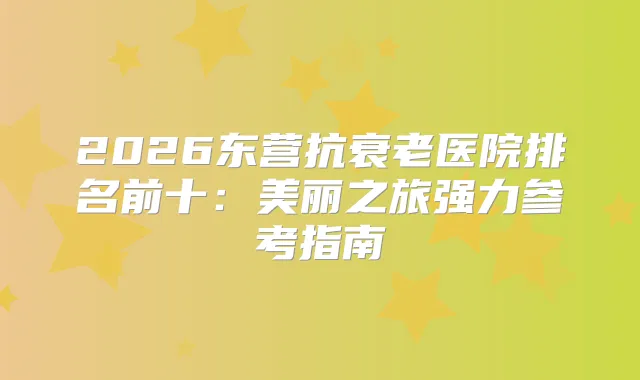 2026东营抗衰老医院排名前十：美丽之旅强力参考指南