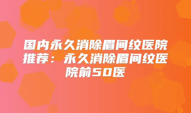 国内永久消除眉间纹医院推荐：永久消除眉间纹医院前50医