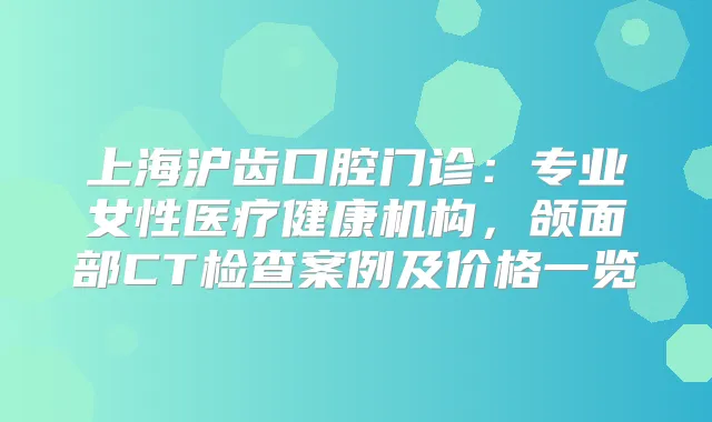 上海沪齿口腔门诊：专业女性医疗健康机构，颌面部CT检查案例及价格一览