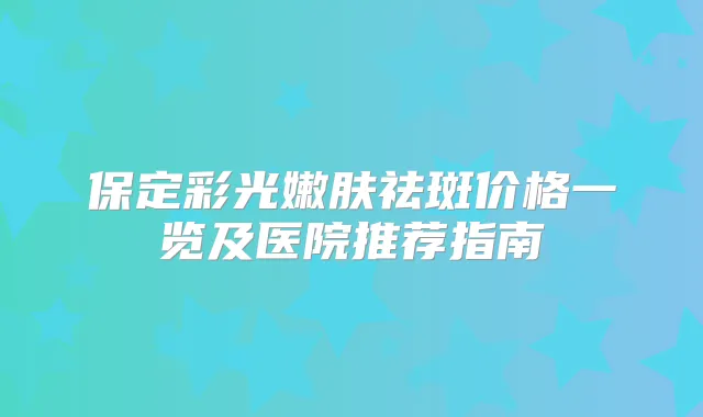 保定彩光嫩肤祛斑价格一览及医院推荐指南
