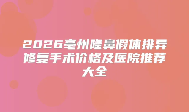 2026亳州隆鼻假体排异修复手术价格及医院推荐大全