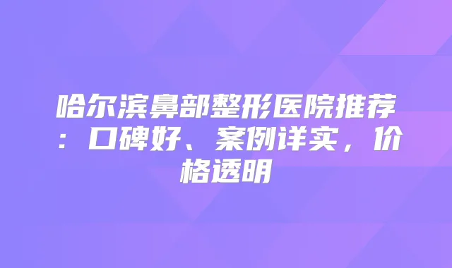 哈尔滨鼻部整形医院推荐：口碑好、案例详实，价格透明