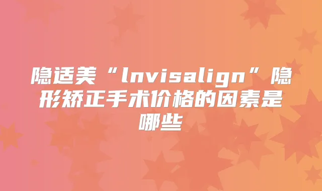 隐适美“lnvisalign”隐形矫正手术价格的因素是哪些