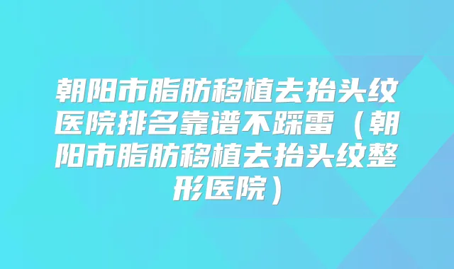 朝阳市脂肪移植去抬头纹医院排名靠谱不踩雷（朝阳市脂肪移植去抬头纹整形医院）