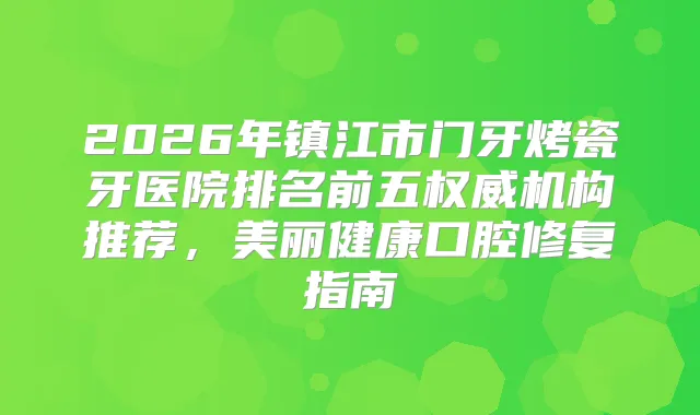 2026年镇江市门牙烤瓷牙医院排名前五机构推荐，美丽健康口腔修复指南