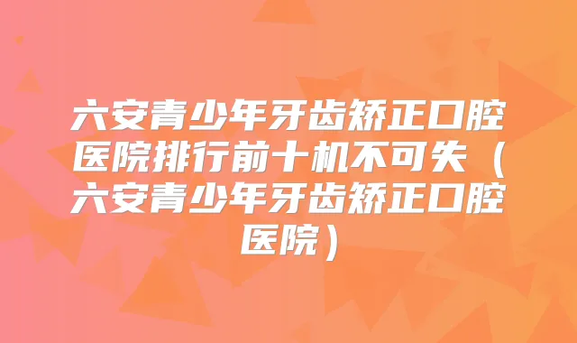 六安青少年牙齿矫正口腔医院排行前十机不可失（六安青少年牙齿矫正口腔医院）