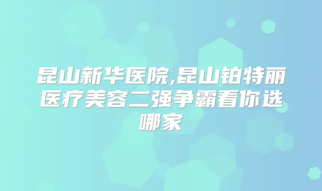 昆山新华医院,昆山铂特丽医疗美容二强争霸看你选哪家