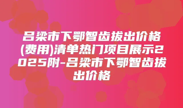 吕梁市下鄂智齿拔出价格(费用)清单热门项目展示2025附-吕梁市下鄂智齿拔出价格