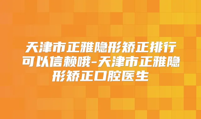 天津市正雅隐形矫正排行可以信赖哦-天津市正雅隐形矫正口腔医生
