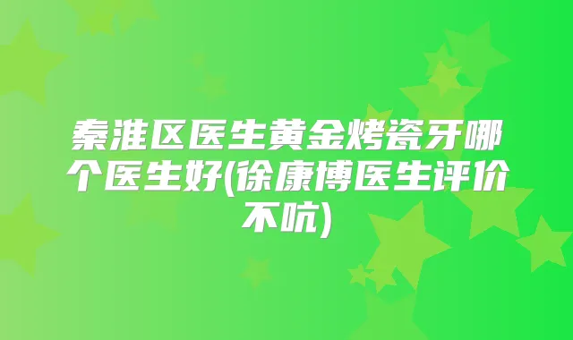 秦淮区医生黄金烤瓷牙哪个医生好(徐康博医生评价不吭)