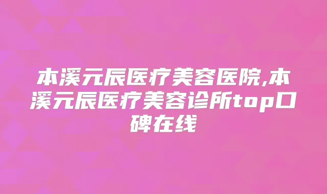 本溪元辰医疗美容医院,本溪元辰医疗美容诊所top口碑在线