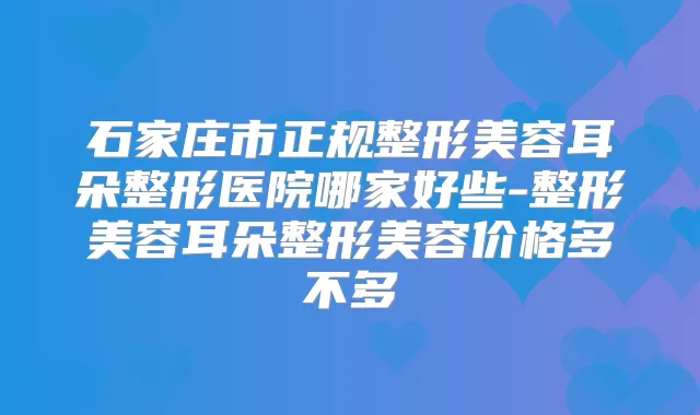 石家庄市正规整形美容耳朵整形医院哪家好些-整形美容耳朵整形美容价格多不多