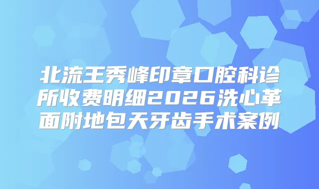 北流王秀峰印章口腔科诊所收费明细2026洗心革面附地包天牙齿手术案例