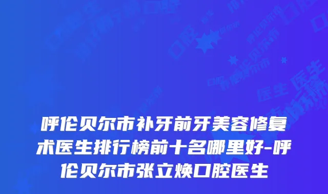 呼伦贝尔市补牙前牙美容修复术医生排行榜前十名哪里好-呼伦贝尔市张立焕口腔医生