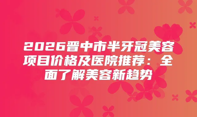 2026晋中市半牙冠美容项目价格及医院推荐：全面了解美容新趋势