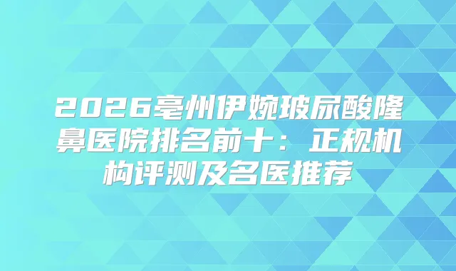 2026亳州伊婉玻尿酸隆鼻医院排名前十:正规机构评测及名医推荐