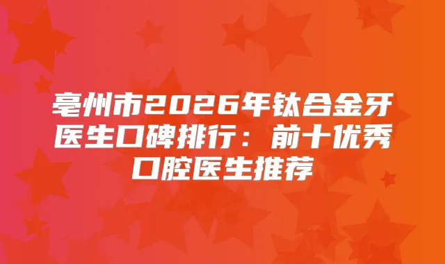 亳州市2026年钛合金牙医生口碑排行:前十优秀口腔医生推荐