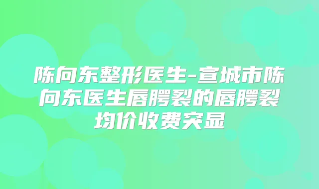 陈向东整形医生-宣城市陈向东医生唇腭裂的唇腭裂均价收费突显