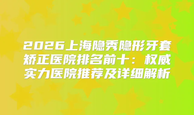 2026上海隐秀隐形牙套矫正医院排名前十：实力医院推荐及详细解析
