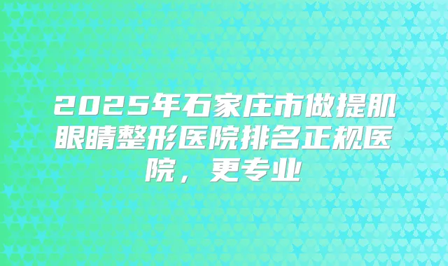 2025年石家庄市做提肌眼睛整形医院排名正规医院，更专业