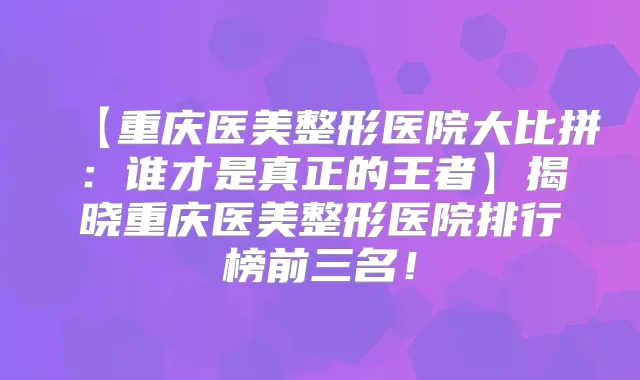 【重庆医美整形医院大比拼：谁才是真正的王者】揭晓重庆医美整形医院排行榜前三名！