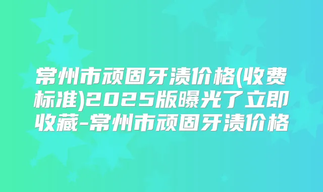 常州市顽固牙渍价格(收费标准)2025版曝光了立即收藏-常州市顽固牙渍价格